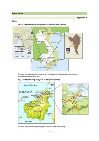 Appendices
Appendix A
Maps
Fig. A1: Maps showing study sites in Cambodia and Vietnam

Sources: http://www.wildfrontiers.co.uk/; http://www.complete-india-asia.com/ and
http://www.vietnamhotels.biz/
Fig. A2: Map showing study site in Malaysian Borneo

Sources: http://www.stayresmalaysia.com and www.mescot.org

18

 