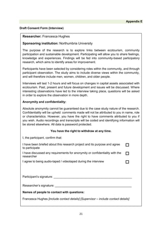 Appendix E
Draft Consent Form (Interview)

Researcher: Francesca Hughes
Sponsoring institution: Northumbria University
The purpose of the research is to explore links between ecotourism, community
participation and sustainable development. Participating will allow you to share feelings,
knowledge and experiences. Findings will be fed into community-based participatory
research, which aims to identify areas for improvement.
Participants have been selected by considering roles within the community, and through
participant observation. The study aims to include diverse views within the community,
and will therefore include men, women, children, and older people.
Interviews will last 1-2 hours and will focus on changes in capital assets associated with
ecotourism. Past, present and future development and issues will be discussed. Where
interesting observations have led to the interview taking place, questions will be asked
in order to explore the observation in more depth.
Anonymity and confidentiality:
Absolute anonymity cannot be guaranteed due to the case study nature of the research.
Confidentiality will be upheld: comments made will not be attributed to you in name, role
or characteristics. However, you have the right to have comments attributed to you if
you wish. Audio recordings and transcripts will be coded and identifying information will
be stored elsewhere. All data is password protected.
You have the right to withdraw at any time.
I, the participant, confirm that:
I have been briefed about this research project and its purpose and agree
to participate



I have discussed any requirements for anonymity or confidentiality with the
researcher



I agree to being audio-taped / videotaped during the interview



Participant’s signature: _______________________________________________
Researcher’s signature: ______________________________________________
Names of people to contact with questions:
Francesca Hughes [include contact details] [Supervisor – include contact details]

21

 