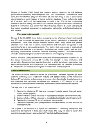 Stronza & Gordillo (2008) found that research seldom measures the link between
participation in ownership and management of ET and conservation. Of studies that have
done, they reported that Sheyvens found that ET was more likely to lead to conservation
where locals have some measure of control and share equitably; Kruger performed a study
of 57 projects, and found that conservation occurred in the 17% that had communities
involved in decision making; and Belsky concluded that participation is linked to conservation
but only if communities truly benefit from influx of tourists. Weaver & Lawton (2007) found
that studies associated factors such as collaboration, partnerships and effective leadership,
with success.
What research is required?
Stronza & Gordillo (2008) found that an increasing number of scholars have hypothesised
that ET’s real connection to conservation comes through participation in ownership and
management, rather than through economic benefits alone. They believe that greater
attention needs to be paid to values, social relations and institutions, as opposed to just
economic change, in conservation projects. They believe that weaknesses of existing local
institutions are obstacles to conservation. Institutions are “social capital”, such as trust,
reciprocity, common rules, norms and sanctions, and strong networks. The conditions under
which ET leads to stronger or weaker local institutions remains poorly understood.
Stronza & Gordillo (2008) recommended that further explanatory research be carried out on
the causal mechanisms among ET benefits, the strength of local institutions and
conservation. Research should examine the extent to which participatory approaches can
help build social capital and thus provide local communities with the capacities to translate
ET into broader and locally sustained goals of conservation and development.

Aims and Objectives
The main focus of this research is to use the Sustainable Livelihoods Approach (SLA) to
examine community-based ecotourism (CBET), with special interest in the relationship
between ET participation and ownership, and conservation. Specifically, it seeks to examine
the hypothesis that community participation and ownership of ET ventures is the real
connection to conservation and sustainable development, rather than economic benefits.
The objectives of this research are to:
1. Explore the effects that ET has on a community’s capital assets (financial, social,
human, natural, physical)
2. Examine whether ET has enhanced or degraded social capital within the community
3. Examine whether ET has enhanced or degraded natural capital within the community
4. Examine links between ET, social capital and natural capital
5. Use community-based participatory research (CBPR) to identify priorities and actions
for the community
The purpose of the research is to explore links between ET, community participation and
sustainable development, in three case study areas. The study will seek to explore the
extent to which participatory approaches to ET can help build social capital.

4

 