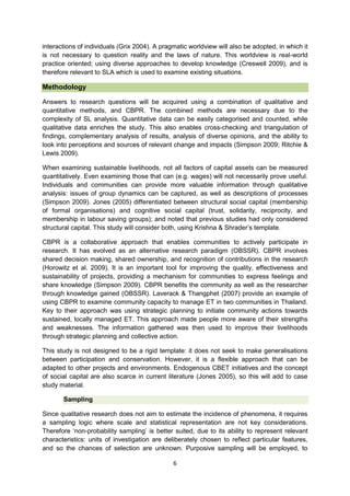 interactions of individuals (Grix 2004). A pragmatic worldview will also be adopted, in which it
is not necessary to question reality and the laws of nature. This worldview is real-world
practice oriented; using diverse approaches to develop knowledge (Creswell 2009), and is
therefore relevant to SLA which is used to examine existing situations.

Methodology
Answers to research questions will be acquired using a combination of qualitative and
quantitative methods, and CBPR. The combined methods are necessary due to the
complexity of SL analysis. Quantitative data can be easily categorised and counted, while
qualitative data enriches the study. This also enables cross-checking and triangulation of
findings, complementary analysis of results, analysis of diverse opinions, and the ability to
look into perceptions and sources of relevant change and impacts (Simpson 2009; Ritchie &
Lewis 2009).
When examining sustainable livelihoods, not all factors of capital assets can be measured
quantitatively. Even examining those that can (e.g. wages) will not necessarily prove useful.
Individuals and communities can provide more valuable information through qualitative
analysis: issues of group dynamics can be captured, as well as descriptions of processes
(Simpson 2009). Jones (2005) differentiated between structural social capital (membership
of formal organisations) and cognitive social capital (trust, solidarity, reciprocity, and
membership in labour saving groups); and noted that previous studies had only considered
structural capital. This study will consider both, using Krishna & Shrader’s template.
CBPR is a collaborative approach that enables communities to actively participate in
research. It has evolved as an alternative research paradigm (OBSSR). CBPR involves
shared decision making, shared ownership, and recognition of contributions in the research
(Horowitz et al. 2009). It is an important tool for improving the quality, effectiveness and
sustainability of projects, providing a mechanism for communities to express feelings and
share knowledge (Simpson 2009). CBPR benefits the community as well as the researcher
through knowledge gained (OBSSR). Laverack & Thangphet (2007) provide an example of
using CBPR to examine community capacity to manage ET in two communities in Thailand.
Key to their approach was using strategic planning to initiate community actions towards
sustained, locally managed ET. This approach made people more aware of their strengths
and weaknesses. The information gathered was then used to improve their livelihoods
through strategic planning and collective action.
This study is not designed to be a rigid template: it does not seek to make generalisations
between participation and conservation. However, it is a flexible approach that can be
adapted to other projects and environments. Endogenous CBET initiatives and the concept
of social capital are also scarce in current literature (Jones 2005), so this will add to case
study material.
Sampling
Since qualitative research does not aim to estimate the incidence of phenomena, it requires
a sampling logic where scale and statistical representation are not key considerations.
Therefore ‘non-probability sampling’ is better suited, due to its ability to represent relevant
characteristics: units of investigation are deliberately chosen to reflect particular features,
and so the chances of selection are unknown. Purposive sampling will be employed, to
6

 