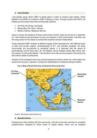 2. Case Studies
I will identify areas where CBET is taking place in order to conduct case studies. World
Wildlife Fund (WWF) is involved in CBET initiatives in Asia. Through contact with WWF, the
following communities have been provisionally selected:




Chi Phat, Ko Khong, Cambodia
Mango Bay, Phu Quoc, Vietnam
Mescot Initiative, Malaysian Borneo

Figure 2 shows the locations of these communities (further maps can be found in Appendix
A). I will contact to ask permission to carry out research in their communities. I will then visit
the study areas for two weeks to conduct the empirical research listed below.
These represent CBET projects at different stages of their development, with differing levels
of state and private support, understandings of ET, and activities available. As these
communities are accustomed to accepting visitors, it is assumed that the period of
acclimatisation will be fairly short. An ‘ice breaker’ will be initiated shortly after arrival, with
the support of community leaders. This will allow me to discuss the purpose of the study and
what will be asked of participants.
Analysis of the ecological and socio-cultural background will be carried out, which takes into
account the structure, operation, funding and stakeholders of initiatives (Simpson 2009).
Fig. 2: Map of South East Asia, showing the three study sites
Chi Phat,
Cambodia

Mango Bay,
Vietnam

Malaysian
Borneo

Source: http://www.nationsonline.org

3. Questionnaires
Following the initial meeting with the community, I will ask community members to complete
questionnaires, designed to inform levels of capital assets, which can be analysed
8

 