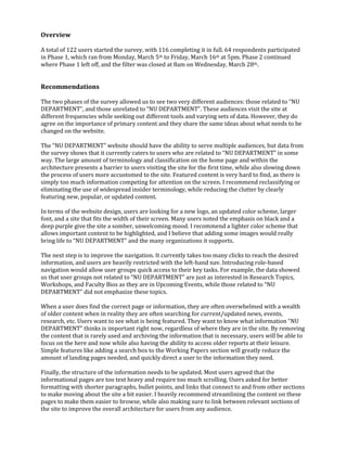 Overview
A total of 122 users started the survey, with 116 completing it in full. 64 respondents participated
in Phase 1, which ran from Monday, March 5th to Friday, March 16th at 5pm. Phase 2 continued
where Phase 1 left off, and the filter was closed at 8am on Wednesday, March 28th.

Recommendations
The two phases of the survey allowed us to see two very different audiences: those related to “NU
DEPARTMENT”, and those unrelated to “NU DEPARTMENT”. These audiences visit the site at
different frequencies while seeking out different tools and varying sets of data. However, they do
agree on the importance of primary content and they share the same ideas about what needs to be
changed on the website.
The “NU DEPARTMENT” website should have the ability to serve multiple audiences, but data from
the survey shows that it currently caters to users who are related to “NU DEPARTMENT” in some
way. The large amount of terminology and classification on the home page and within the
architecture presents a barrier to users visiting the site for the first time, while also slowing down
the process of users more accustomed to the site. Featured content is very hard to find, as there is
simply too much information competing for attention on the screen. I recommend reclassifying or
eliminating the use of widespread insider terminology, while reducing the clutter by clearly
featuring new, popular, or updated content.
In terms of the website design, users are looking for a new logo, an updated color scheme, larger
font, and a site that fits the width of their screen. Many users noted the emphasis on black and a
deep purple give the site a somber, unwelcoming mood. I recommend a lighter color scheme that
allows important content to be highlighted, and I believe that adding some images would really
bring life to “NU DEPARTMENT” and the many organizations it supports.
The next step is to improve the navigation. It currently takes too many clicks to reach the desired
information, and users are heavily restricted with the left-hand nav. Introducing role-based
navigation would allow user groups quick access to their key tasks. For example, the data showed
us that user groups not related to “NU DEPARTMENT” are just as interested in Research Topics,
Workshops, and Faculty Bios as they are in Upcoming Events, while those related to “NU
DEPARTMENT” did not emphasize these topics.
When a user does find the correct page or information, they are often overwhelmed with a wealth
of older content when in reality they are often searching for current/updated news, events,
research, etc. Users want to see what is being featured. They want to know what information “NU
DEPARTMENT” thinks is important right now, regardless of where they are in the site. By removing
the content that is rarely used and archiving the information that is necessary, users will be able to
focus on the here and now while also having the ability to access older reports at their leisure.
Simple features like adding a search box to the Working Papers section will greatly reduce the
amount of landing pages needed, and quickly direct a user to the information they need.
Finally, the structure of the information needs to be updated. Most users agreed that the
informational pages are too text heavy and require too much scrolling. Users asked for better
formatting with shorter paragraphs, bullet points, and links that connect to and from other sections
to make moving about the site a bit easier. I heavily recommend streamlining the content on these
pages to make them easier to browse, while also making sure to link between relevant sections of
the site to improve the overall architecture for users from any audience.

 