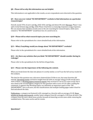 Q8 – Please tell us why this information was not helpful.
This information is not applicable to the results, as zero respondents were directed to this question.
Q9 – Have you ever visited “NU DEPARTMENT”’s website to find information on a particular
research topic?
Overall, nearly 55% of users said No, while 42% said Yes and about 4% were Not sure. Phase 1 was
split evenly between Yes and No, while Phase 2 had twice as many No responses as Yes responses.
We can assume that outsiders would come to the site searching for research topics, while users
related to “NU DEPARTMENT” would have less of a need to do so.
Q10 – Please tell us what research topics you were searching for.
Please refer to the spreadsheets for a more detailed look at this information.
Q11 – What, if anything, would you change about “NU DEPARTMENT”’s website?
Please refer to the spreadsheets for a more detailed look at this information.
Q12 – Are there any websites that you think “NU DEPARTMENT” should consider during its
redesign?
Please refer to the spreadsheets for the full list of hyperlinks.
Q13 – Please rate the importance of the following site content.
When you break down the data into phases it is eerily similar, so we’ll use the full survey results for
this analysis.
The data for this question was a bit more cluttered than I’d like to see, but some favorites did
emerge. Upcoming events carried its weight from Q3 with an average rating of 4.48 overall and a
4.84 in Phase 2. Working papers/research reports only received 21 out of 275 votes on Q3, but it
was rated as the second highest category for this question with a score of 4.29. After reading the
comments, it appears that Working Papers are definitely an important aspect of the “NU
DEPARTMENT” site to all users, but the classifications and multiple landing pages make it hard to
find and absorb the data.
Publications, a category not featured in Q3, emerged as a favorite with an average of 4.28. News
articles on faculty and research, another quiet category from Q3, averaged a 3.94 from all users. The
critiques from the users about news articles focused on featuring current news while removing the
outdated news. The same can be said for events.

Questions?

 