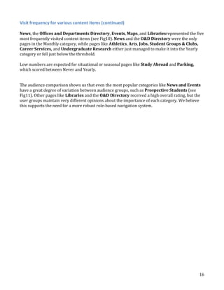 Visit frequency for various content items (continued)
News, the Offices and Departments Directory, Events, Maps, and Librariesrepresented the five
most frequently visited content items (see Fig10). News and the O&D Directory were the only
pages in the Monthly category, while pages like Athletics, Arts, Jobs, Student Groups & Clubs,
Career Services, and Undergraduate Research either just managed to make it into the Yearly
category or fell just below the threshold.
Low numbers are expected for situational or seasonal pages like Study Abroad and Parking,
which scored between Never and Yearly.
The audience comparison shows us that even the most popular categories like News and Events
have a great degree of variation between audience groups, such as Prospective Students (see
Fig11). Other pages like Libraries and the O&D Directory received a high overall rating, but the
user groups maintain very different opinions about the importance of each category. We believe
this supports the need for a more robust role-based navigation system.

16

 