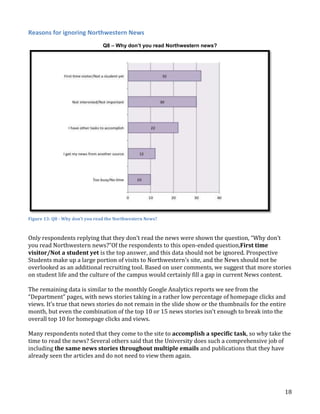 Reasons for ignoring Northwestern News
Q8 – Why don’t you read Northwestern news?

Figure 13: Q8 - Why don’t you read the Northwestern News?

Only respondents replying that they don’t read the news were shown the question, “Why don’t
you read Northwestern news?”Of the respondents to this open-ended question,First time
visitor/Not a student yet is the top answer, and this data should not be ignored. Prospective
Students make up a large portion of visits to Northwestern’s site, and the News should not be
overlooked as an additional recruiting tool. Based on user comments, we suggest that more stories
on student life and the culture of the campus would certainly fill a gap in current News content.
The remaining data is similar to the monthly Google Analytics reports we see from the
“Department” pages, with news stories taking in a rather low percentage of homepage clicks and
views. It’s true that news stories do not remain in the slide show or the thumbnails for the entire
month, but even the combination of the top 10 or 15 news stories isn’t enough to break into the
overall top 10 for homepage clicks and views.
Many respondents noted that they come to the site to accomplish a specific task, so why take the
time to read the news? Several others said that the University does such a comprehensive job of
including the same news stories throughout multiple emails and publications that they have
already seen the articles and do not need to view them again.

18

 