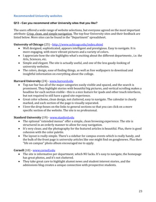 Recommended University websites
Q13 - Can you recommend other University sites that you like?

The users offered a wide range of website selections, but everyone agreed on the most important
attribute: Crisp, clean, and simple navigation. The top four University sites and their feedback are
listed below. More sites can be found in the “Department” spreadsheet.
University of Chicago (25) - http://www.uchicago.edu/index.shtml
Well designed, sophisticated, appears intelligent and prestigious. Easy to navigate. It is
more engaging, with more vibrant pictures and a variety of colors.
I appreciate how the site highlights what's exciting about the different departments , i.e. the
Arts, Sciences, etc.
Simple and elegant. The site is actually useful, and one of the less gaudy-looking of
university websites.
The colors, design, ease of finding things, as well as free wallpapers to download and
insightful information on everything about the college.
Harvard University (24) - www.harvard.edu
Top nav bar has all of the major categories easily visible and spaced, and the search is
prominent. They highlight stories with beautiful big pictures, and vertical scrolling makes a
headline for each section visible - this is a nice feature for ipads and other touch interfaces,
but not required to still have a good site experience.
Great color scheme, clean design, not cluttered, easy to navigate. The calendar is clearly
marked, and each section of the page is visually separated.
I love the drop-boxes on the links to general sections so that you can click on a more
specific section of the website. The site is so professional.
Stanford University (19) - www.stanford.edu
The optional "extended menus" offer a simple, clean browsing experience. The site is
structured in an orderly manner to allow for easy navigation.
It's very clean; and the photography for the featured articles is beautiful. Plus, there is good
cohesion with the color palette.
The layout is really simple. There's a sidebar for campus events which is really handy, and
the bulk of the front page is university articles like one might find on googlenews. Plus their
"life on campus" photo album encouraged me to apply.
Cornell (10) - www.cornell.edu
The site is informative per department, which NU lacks. It's easy to navigate, the homepage
has great photos, and it's not cluttered.
They take great care to highlight alumni news and student interest stories, and the
admissions blog creates a unique connection with prospective students.

23

 