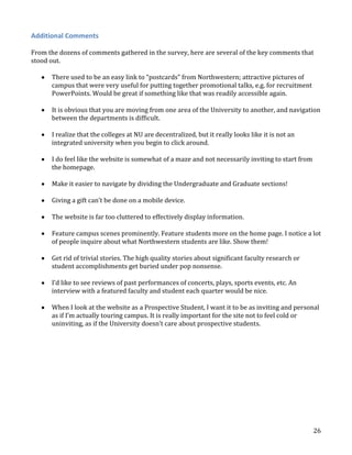 Additional Comments
From the dozens of comments gathered in the survey, here are several of the key comments that
stood out.
There used to be an easy link to “postcards” from Northwestern; attractive pictures of
campus that were very useful for putting together promotional talks, e.g. for recruitment
PowerPoints. Would be great if something like that was readily accessible again.
It is obvious that you are moving from one area of the University to another, and navigation
between the departments is difficult.
I realize that the colleges at NU are decentralized, but it really looks like it is not an
integrated university when you begin to click around.
I do feel like the website is somewhat of a maze and not necessarily inviting to start from
the homepage.
Make it easier to navigate by dividing the Undergraduate and Graduate sections!
Giving a gift can’t be done on a mobile device.
The website is far too cluttered to effectively display information.
Feature campus scenes prominently. Feature students more on the home page. I notice a lot
of people inquire about what Northwestern students are like. Show them!
Get rid of trivial stories. The high quality stories about significant faculty research or
student accomplishments get buried under pop nonsense.
I’d like to see reviews of past performances of concerts, plays, sports events, etc. An
interview with a featured faculty and student each quarter would be nice.
When I look at the website as a Prospective Student, I want it to be as inviting and personal
as if I’m actually touring campus. It is really important for the site not to feel cold or
uninviting, as if the University doesn’t care about prospective students.

26

 
