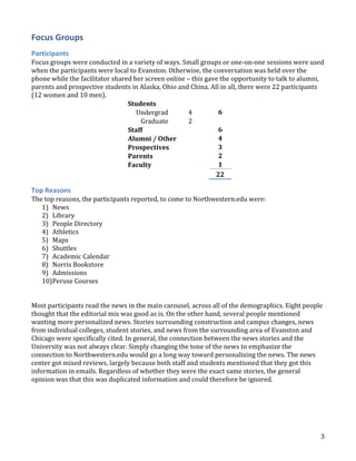 Focus Groups
Participants
Focus groups were conducted in a variety of ways. Small groups or one-on-one sessions were used
when the participants were local to Evanston. Otherwise, the conversation was held over the
phone while the facilitator shared her screen online – this gave the opportunity to talk to alumni,
parents and prospective students in Alaska, Ohio and China. All in all, there were 22 participants
(12 women and 10 men).
Students
6
Undergrad
4
Graduate
2
6
Staff
4
Alumni / Other
3
Prospectives
2
Parents
1
Faculty
22

Top Reasons
The top reasons, the participants reported, to come to Northwestern.edu were:
1) News
2) Library
3) People Directory
4) Athletics
5) Maps
6) Shuttles
7) Academic Calendar
8) Norris Bookstore
9) Admissions
10)Peruse Courses
Most participants read the news in the main carousel, across all of the demographics. Eight people
thought that the editorial mix was good as is. On the other hand, several people mentioned
wanting more personalized news. Stories surrounding construction and campus changes, news
from individual colleges, student stories, and news from the surrounding area of Evanston and
Chicago were specifically cited. In general, the connection between the news stories and the
University was not always clear. Simply changing the tone of the news to emphasize the
connection to Northwestern.edu would go a long way toward personalizing the news. The news
center got mixed reviews, largely because both staff and students mentioned that they got this
information in emails. Regardless of whether they were the exact same stories, the general
opinion was that this was duplicated information and could therefore be ignored.

3

 