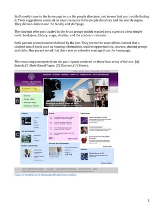 Staff mostly came to the homepage to use the people directory, and no one had any trouble finding
it. Their suggestions centered on improvements to the people directory and the search engine.
They did not claim to use the faculty and staff page.
The students who participated in the focus groups mainly wanted easy access to a few simple
tools: bookstore, library, maps, shuttles, and the academic calendar.
Both parents seemed underwhelmed by the site. They seemed to want all the content that a
student would need, such as housing information, student opportunities, courses, student groups
and clubs. One parent noted that there was no cohesive message from the homepage.
The remaining comments from the participants centered on these four areas of the site: (A)
Search, (B) Role-Based Pages, (C) Clusters, (D) Events.

Figure 2: Northwestern Homepage Divided into Sections

5

 