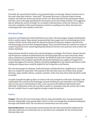 Search
Currently, the search feature holds a very prominent place on the page. Almost everyone uses it,
but some claim that it doesn’t “work well.” The people directory is a favorite feature among
students and staff, but alumni and visitors used it, too. More than half of the participants stated
that they came to the page specifically for the people search. One faculty member even suggested
that we default the search to People. It is certainly a beloved feature of the site. However, there
were also complaints of the search being too sensitive to spelling errors. Many internal users
would appreciate some updates to this tool.

Role-Based Pages
In general, the Students/Faculty & Staff did not use their role-based pages, despite admitting that
there is useful content. Many people commented that these pages were overwhelming due to the
number of links. On the other hand, the Alumni & Parents/Prospective students used all of the
role-based pages (not just their designated pages). They commented that the content was useful. A
couple of questions were raised regarding why Alumni & Parents were paired as well as where the
visitors should go.
Improvements should be made to the role-based pages accordingly. The Visitors, Alumni, Parents
and Prospective students would benefit from role-based pages that are more interactive. More
videos and pictures, potentially from YouTube, the WildCam and/or the Twitter feed of pictures.
Several people in this category specifically mentioned wanting to see a gallery of images from
campus throughout the seasons. Athletics should be highlighted for the Alumni and Visitors while
visiting and campus tours would be helpful for the Prospectives and Parents.
The role-based pages for Students, Staff and Faculty could benefit from simplification. Currently
there are simply too many links. The majority of the time they want one of these tools: people
directory, maps, shuttles, library, academic calendar; at the very least, those links should be easily
accessible.
A couple of people brought up ideas as to how to the role navigation could work. Changing a role
could update the content on the homepage, instead of linking you out somewhere else. Coupled
with an easy way to switch between roles a user can peruse the different information more
efficiently. Furthermore, if the site was able to predict or remember what the correct role is then
the user wouldn’t have to expel cognitive energy to make the decision.

Clusters
Campus -This was the most used cluster; library, maps and shuttles were among participants’
favorites. Regrettably, many people didn’t notice it at all, even though they mentioned looking for
the maps and shuttles links. The arts link was mentioned as not very useful.
Join Northwestern -Several people mentioned that the jobs link is particularly helpful but the
only time admissions was discussed was to note that it was redundant. No one mentioned the
Diversity link at all.
6

 