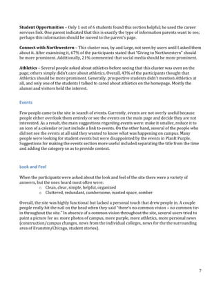 Student Opportunities – Only 1 out of 6 students found this section helpful; he used the career
services link. One parent indicated that this is exactly the type of information parents want to see;
perhaps this information should be moved to the parent’s page.
Connect with Northwestern – This cluster was, by and large, not seen by users until I asked them
about it. After examining it, 67% of the participants stated that “Giving to Northwestern” should
be more prominent. Additionally, 21% commented that social media should be more prominent.
Athletics – Several people asked about athletics before seeing that this cluster was even on the
page; others simply didn’t care about athletics. Overall, 43% of the participants thought that
Athletics should be more prominent. Generally, prospective students didn’t mention Athletics at
all, and only one of the students I talked to cared about athletics on the homepage. Mostly the
alumni and visitors held the interest.

Events
Few people came to the site in search of events. Currently, events are not overly useful because
people either overlook them entirely or see the events on the main page and decide they are not
interested. As a result, the main suggestions regarding events were: make it smaller, reduce it to
an icon of a calendar or just include a link to events. On the other hand, several of the people who
did not see the events at all said they wanted to know what was happening on campus. Many
people were looking for student events but were disappointed by the events in PlanIt Purple.
Suggestions for making the events section more useful included separating the title from the time
and adding the category so as to provide context.

Look and Feel
When the participants were asked about the look and feel of the site there were a variety of
answers, but the ones heard most often were:
o Clean, clear, simple, helpful, organized
o Cluttered, redundant, cumbersome, wasted space, somber
Overall, the site was highly functional but lacked a personal touch that drew people in. A couple
people really hit the nail on the head when they said “there’s no common vision – no common tiein throughout the site.” In absence of a common vision throughout the site, several users tried to
paint a picture for us: more photos of campus, more purple, more athletics, more personal news
(construction/campus changes, news from the individual colleges, news for the the surrounding
area of Evanston/Chicago, student stories).

7

 