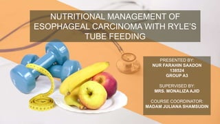 NUTRITIONAL MANAGEMENT OF
ESOPHAGEAL CARCINOMA WITH RYLE’S
TUBE FEEDING
PRESENTED BY:
NUR FARAHIN SAADON
138524
GROUP A3
SUPERVISED BY:
MRS. MONALIZA AJID
COURSE COORDINATOR:
MADAM JULIANA SHAMSUDIN
 