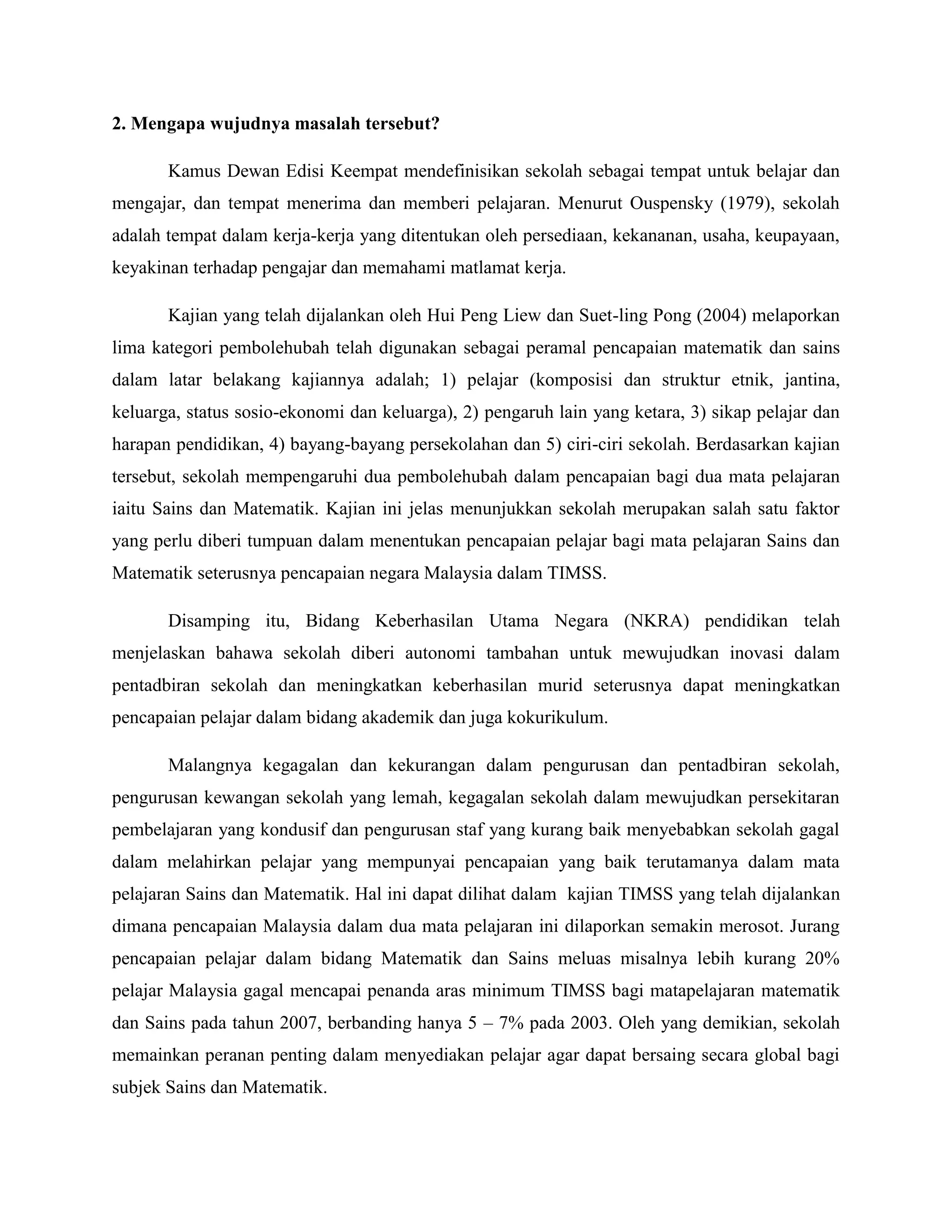 2. Mengapa wujudnya masalah tersebut?

       Kamus Dewan Edisi Keempat mendefinisikan sekolah sebagai tempat untuk belajar dan
mengajar, dan tempat menerima dan memberi pelajaran. Menurut Ouspensky (1979), sekolah
adalah tempat dalam kerja-kerja yang ditentukan oleh persediaan, kekananan, usaha, keupayaan,
keyakinan terhadap pengajar dan memahami matlamat kerja.

       Kajian yang telah dijalankan oleh Hui Peng Liew dan Suet-ling Pong (2004) melaporkan
lima kategori pembolehubah telah digunakan sebagai peramal pencapaian matematik dan sains
dalam latar belakang kajiannya adalah; 1) pelajar (komposisi dan struktur etnik, jantina,
keluarga, status sosio-ekonomi dan keluarga), 2) pengaruh lain yang ketara, 3) sikap pelajar dan
harapan pendidikan, 4) bayang-bayang persekolahan dan 5) ciri-ciri sekolah. Berdasarkan kajian
tersebut, sekolah mempengaruhi dua pembolehubah dalam pencapaian bagi dua mata pelajaran
iaitu Sains dan Matematik. Kajian ini jelas menunjukkan sekolah merupakan salah satu faktor
yang perlu diberi tumpuan dalam menentukan pencapaian pelajar bagi mata pelajaran Sains dan
Matematik seterusnya pencapaian negara Malaysia dalam TIMSS.

       Disamping itu, Bidang Keberhasilan Utama Negara (NKRA) pendidikan telah
menjelaskan bahawa sekolah diberi autonomi tambahan untuk mewujudkan inovasi dalam
pentadbiran sekolah dan meningkatkan keberhasilan murid seterusnya dapat meningkatkan
pencapaian pelajar dalam bidang akademik dan juga kokurikulum.

       Malangnya kegagalan dan kekurangan dalam pengurusan dan pentadbiran sekolah,
pengurusan kewangan sekolah yang lemah, kegagalan sekolah dalam mewujudkan persekitaran
pembelajaran yang kondusif dan pengurusan staf yang kurang baik menyebabkan sekolah gagal
dalam melahirkan pelajar yang mempunyai pencapaian yang baik terutamanya dalam mata
pelajaran Sains dan Matematik. Hal ini dapat dilihat dalam kajian TIMSS yang telah dijalankan
dimana pencapaian Malaysia dalam dua mata pelajaran ini dilaporkan semakin merosot. Jurang
pencapaian pelajar dalam bidang Matematik dan Sains meluas misalnya lebih kurang 20%
pelajar Malaysia gagal mencapai penanda aras minimum TIMSS bagi matapelajaran matematik
dan Sains pada tahun 2007, berbanding hanya 5 – 7% pada 2003. Oleh yang demikian, sekolah
memainkan peranan penting dalam menyediakan pelajar agar dapat bersaing secara global bagi
subjek Sains dan Matematik.
 