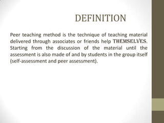DEFINITION
Peer teaching method is the technique of teaching material
delivered through associates or friends help themselves.
Starting from the discussion of the material until the
assessment is also made ​​of and by students in the group itself
(self-assessment and peer assessment).
 