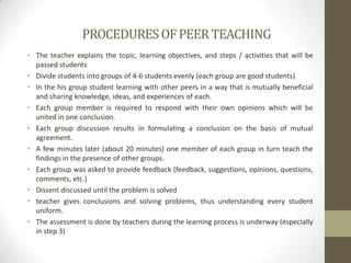 PROCEDURESOFPEERTEACHING
• The teacher explains the topic, learning objectives, and steps / activities that will be
passed students
• Divide students into groups of 4-6 students evenly (each group are good students)
• In the his group student learning with other peers in a way that is mutually beneficial
and sharing knowledge, ideas, and experiences of each.
• Each group member is required to respond with their own opinions which will be
united in one conclusion.
• Each group discussion results in formulating a conclusion on the basis of mutual
agreement.
• A few minutes later (about 20 minutes) one member of each group in turn teach the
findings in the presence of other groups.
• Each group was asked to provide feedback (feedback, suggestions, opinions, questions,
comments, etc.)
• Dissent discussed until the problem is solved
• teacher gives conclusions and solving problems, thus understanding every student
uniform.
• The assessment is done by teachers during the learning process is underway (especially
in step 3)
 