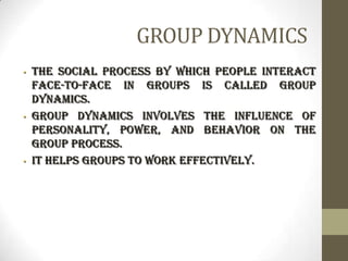 GROUP DYNAMICS
• The social process by which people interact
face-to-face in groups is called group
dynamics.
• Group dynamics involves the influence of
personality, power, and behavior on the
group process.
• It helps groups to work effectively.
 