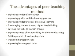 The advantages of peer teaching
method
• Improving students' motivation
• Improving quality and the learning process
• Improving students' social interactive learning
• Encouraging student toward higher level thinking
• Develop the skills to work in groups
• Improving sense of responsibility for their own learning
• Building a spirit of working together
• Train communication skills
• improving learning outcomes
 