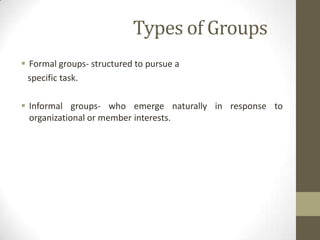 Types of Groups
 Formal groups- structured to pursue a
specific task.
 Informal groups- who emerge naturally in response to
organizational or member interests.
 