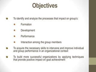 Objectives
To identify and analyze the processes that impact on group’s:
Formation
Development
Performance
Interaction among the group members
To acquire the necessary skills to intervene and improve individual
and group performance in an organizational context
To build more successful organizations by applying techniques
that provide positive impact on goal achievement
 