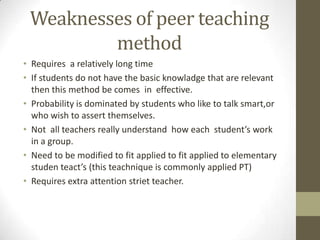 Weaknesses of peer teaching
method
• Requires a relatively long time
• If students do not have the basic knowladge that are relevant
then this method be comes in effective.
• Probability is dominated by students who like to talk smart,or
who wish to assert themselves.
• Not all teachers really understand how each student’s work
in a group.
• Need to be modified to fit applied to fit applied to elementary
studen teact’s (this teachnique is commonly applied PT)
• Requires extra attention striet teacher.
 