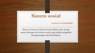 Sistem sosial 
Nurfitriani (131510601088) 
Menurut Parsons, Sistem Sosial adalah suatu sinergi 
antara berbagai sub sistem sosial yang saling mengalami 
ketergantungan dan keterkaitan. 
 
