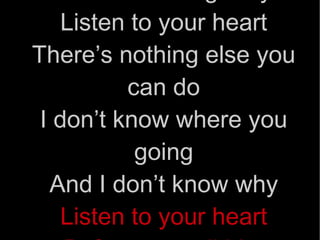 Listen to your heart When he’s calling for you Listen to your heart There’s nothing else you can do I don’t know where you going And I don’t know why Listen to your heart Before you tell him goodbye!!!  
