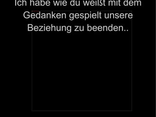 Ich habe wie du weißt mit dem Gedanken gespielt unsere Beziehung zu beenden.. 