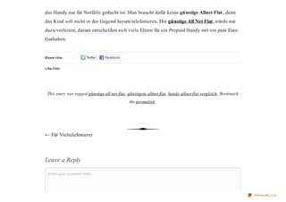 das Handy nur für Notfälle gedacht ist. Man braucht dafür keine günstige Allnet Flat , denn
das Kind soll nicht in der Gegend herum telefonieren. Die günstige All Net Flat würde nur
dazu verleiten, darum entscheiden sich viele Eltern für ein Prepaid Handy mit ein paar Euro
Guthaben.


Share t his:


Like t his:




 This entry was tagged günstige all net flat , günstigste allnet flat , handy allnet flat vergleich . Bookmark
                                               the permalink.




← Für Vieltelefonierer




Leave a Reply

  Enter your comment here...




                                                                                                                 PDFmyURL.com
 