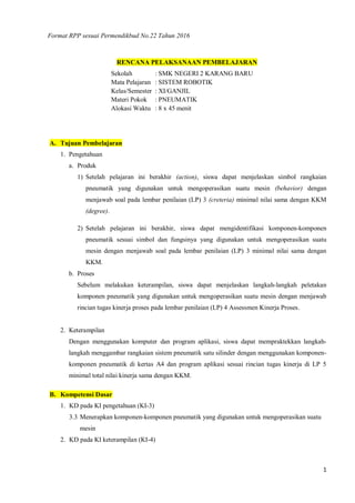 1
Format RPP sesuai Permendikbud No.22 Tahun 2016
RENCANA PELAKSANAAN PEMBELAJARAN
Sekolah : SMK NEGERI 2 KARANG BARU
Mata Pelajaran : SISTEM ROBOTIK
Kelas/Semester : XI/GANJIL
Materi Pokok : PNEUMATIK
Alokasi Waktu : 8 x 45 menit
A. Tujuan Pembelajaran
1. Pengetahuan
a. Produk
1) Setelah pelajaran ini berakhir (action), siswa dapat menjelaskan simbol rangkaian
pneumatik yang digunakan untuk mengoperasikan suatu mesin (behavior) dengan
menjawab soal pada lembar penilaian (LP) 3 (creteria) minimal nilai sama dengan KKM
(degree).
2) Setelah pelajaran ini berakhir, siswa dapat mengidentifikasi komponen-komponen
pneumatik sesuai simbol dan fungsinya yang digunakan untuk mengoperasikan suatu
mesin dengan menjawab soal pada lembar penilaian (LP) 3 minimal nilai sama dengan
KKM.
b. Proses
Sebelum melakukan keterampilan, siswa dapat menjelaskan langkah-langkah peletakan
komponen pneumatik yang digunakan untuk mengoperasikan suatu mesin dengan menjawab
rincian tugas kinerja proses pada lembar penilaian (LP) 4 Assessmen Kinerja Proses.
2. Keterampilan
Dengan menggunakan komputer dan program aplikasi, siswa dapat mempraktekkan langkah-
langkah menggambar rangkaian sistem pneumatik satu silinder dengan menggunakan komponen-
komponen pneumatik di kertas A4 dan program aplikasi sesuai rincian tugas kinerja di LP 5
minimal total nilai kinerja sama dengan KKM.
B. Kompetensi Dasar
1. KD pada KI pengetahuan (KI-3)
3.3 Menerapkan komponen-komponen pneumatik yang digunakan untuk mengoperasikan suatu
mesin
2. KD pada KI keterampilan (KI-4)
 