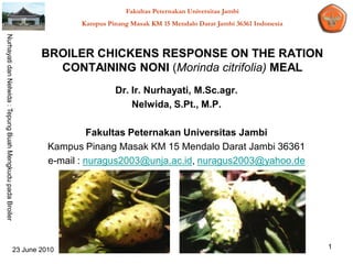 Fakultas Peternakan Universitas Jambi
                                                                         Kampus Pinang Masak KM 15 Mendalo Darat Jambi 36361 Indonesia
Nurhayati dan Nelwida : Tepung Buah Mengkudu pada Broiler




                                                                BROILER CHICKENS RESPONSE ON THE RATION
                                                                  CONTAINING NONI (Morinda citrifolia) MEAL
                                                                                   Dr. Ir. Nurhayati, M.Sc.agr.
                                                                                       Nelwida, S.Pt., M.P.

                                                                            Fakultas Peternakan Universitas Jambi
                                                                  Kampus Pinang Masak KM 15 Mendalo Darat Jambi 36361
                                                                  e-mail : nuragus2003@unja.ac.id, nuragus2003@yahoo.de




                                                        23 June 2010                                                                     1
 