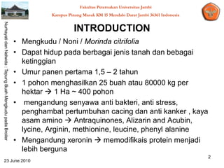 Fakultas Peternakan Universitas Jambi
                                                                      Kampus Pinang Masak KM 15 Mendalo Darat Jambi 36361 Indonesia
Nurhayati dan Nelwida : Tepung Buah Mengkudu pada Broiler




                                                                                INTRODUCTION
                                                            • Mengkudu / Noni / Morinda citrifolia
                                                            • Dapat hidup pada berbagai jenis tanah dan bebagai
                                                              ketinggian
                                                            • Umur panen pertama 1,5 – 2 tahun
                                                            • 1 pohon menghasilkan 25 buah atau 80000 kg per
                                                              hektar  1 Ha ~ 400 pohon
                                                            • mengandung senyawa anti bakteri, anti stress,
                                                              penghambat pertumbuhan cacing dan anti kanker , kaya
                                                              asam amino  Antraquinones, Alizarin and Acubin,
                                                              lycine, Arginin, methionine, leucine, phenyl alanine
                                                            • Mengandung xeronin  memodifikais protein menjadi
                                                              lebih berguna
                                                                                                                                      2
   23 June 2010
 