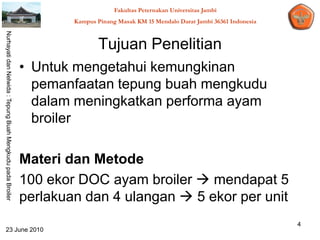 Fakultas Peternakan Universitas Jambi
                                                                    Kampus Pinang Masak KM 15 Mendalo Darat Jambi 36361 Indonesia
Nurhayati dan Nelwida : Tepung Buah Mengkudu pada Broiler




                                                                            Tujuan Penelitian
                                                            • Untuk mengetahui kemungkinan
                                                              pemanfaatan tepung buah mengkudu
                                                              dalam meningkatkan performa ayam
                                                              broiler

                                                            Materi dan Metode
                                                            100 ekor DOC ayam broiler  mendapat 5
                                                            perlakuan dan 4 ulangan  5 ekor per unit
                                                                                                                                    4
   23 June 2010
 
