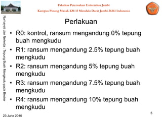 Fakultas Peternakan Universitas Jambi
                                                                    Kampus Pinang Masak KM 15 Mendalo Darat Jambi 36361 Indonesia
Nurhayati dan Nelwida : Tepung Buah Mengkudu pada Broiler




                                                                                      Perlakuan
                                                            • R0: kontrol, ransum mengandung 0% tepung
                                                              buah mengkudu
                                                            • R1: ransum mengandung 2.5% tepung buah
                                                              mengkudu
                                                            • R2: ransum mengandung 5% tepung buah
                                                              mengkudu
                                                            • R3: ransum mengandung 7.5% tepung buah
                                                              mengkudu
                                                            • R4: ransum mengandung 10% tepung buah
                                                              mengkudu
                                                                                                                                    5
   23 June 2010
 