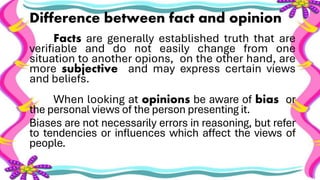 Difference between fact and opinion
Facts are generally established truth that are
verifiable and do not easily change from one
situation to another opions, on the other hand, are
more subjective and may express certain views
and beliefs.
When looking at opinions be aware of bias or
the personal views of the person presenting it.
Biases are not necessarily errors in reasoning, but refer
to tendencies or influences which affect the views of
people.
 
