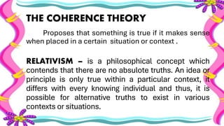 THE COHERENCE THEORY
Proposes that something is true if it makes sense
when placed in a certain situation or context .
RELATIVISM – is a philosophical concept which
contends that there are no absulote truths. An idea or
principle is only true within a particular context, it
differs with every knowing individual and thus, it is
possible for alternative truths to exist in various
contexts or situations.
 