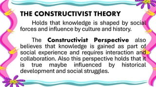 THE CONSTRUCTIVIST THEORY
Holds that knowledge is shaped by social
forces and influence by culture and history.
The Constructivist Perspective also
believes that knowledge is gained as part of
social experience and requires interaction and
collaboration. Also this perspective holds that it
is true maybe influenced by historical
development and social struggles.
 