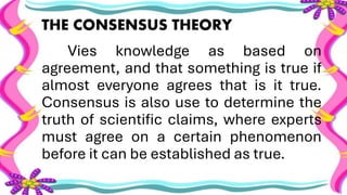 THE CONSENSUS THEORY
Vies knowledge as based on
agreement, and that something is true if
almost everyone agrees that is it true.
Consensus is also use to determine the
truth of scientific claims, where experts
must agree on a certain phenomenon
before it can be established as true.
 