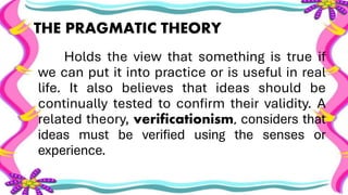 THE PRAGMATIC THEORY
Holds the view that something is true if
we can put it into practice or is useful in real
life. It also believes that ideas should be
continually tested to confirm their validity. A
related theory, verificationism, considers that
ideas must be verified using the senses or
experience.
 