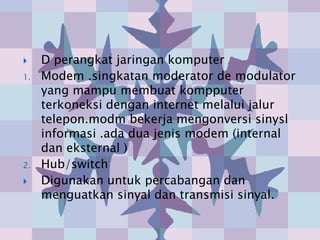     D perangkat jaringan komputer
1.   Modem .singkatan moderator de modulator
     yang mampu membuat kompputer
     terkoneksi dengan internet melalui jalur
     telepon.modm bekerja mengonversi sinysl
     informasi .ada dua jenis modem (internal
     dan eksternal )
2.   Hub/switch
    Digunakan untuk percabangan dan
     menguatkan sinyal dan transmisi sinyal.
 