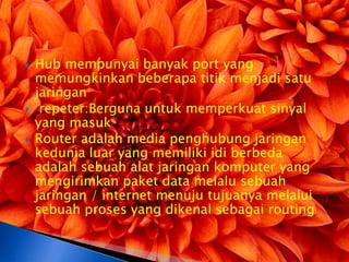    Hub mempunyai banyak port yang
    memungkinkan beberapa titik menjadi satu
    jaringan
    repeter:Berguna untuk memperkuat sinyal
    yang masuk
   Router adalah media penghubung jaringan
    kedunia luar yang memiliki idi berbeda
    adalah sebuah alat jaringan komputer yang
    mengirimkan paket data melalu sebuah
    jaringan / internet menuju tujuanya melalui
    sebuah proses yang dikenal sebagai routing
 