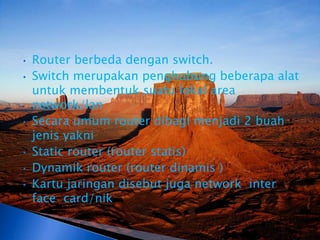 •   Router berbeda dengan switch.
•   Switch merupakan penghubung beberapa alat
    untuk membentuk suatu lokal area
    network/lan
•   Secara umum router dibagi menjadi 2 buah
    jenis yakni
•   Static router (router statis)
•   Dynamik router (router dinamis )
•   Kartu jaringan disebut juga network inter
    face card/nik
 