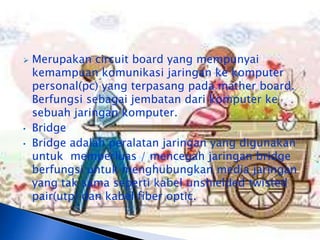    Merupakan circuit board yang mempunyai
    kemampuan komunikasi jaringan ke komputer
    personal(pc) yang terpasang pada mather board.
    Berfungsi sebagai jembatan dari komputer ke
    sebuah jaringan komputer.
•   Bridge
•   Bridge adalah peralatan jaringan yang digunakan
    untuk memperluas / mencegah jaringan bridge
    berfungsi untuk menghubungkan media jaringan
    yang tak sama seperti kabel unshielded twisted
    pair(utp) dan kabel fiber optic.
 