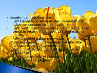  Keuntungan topologi star
1. Pemasangan/perubahan stasiun mudah dan
   tidak menggangu jaringan yang lain
2. Band width/jalur komunikasi dalam kabel akan
   semakin lebar dengan adanya kabel masing
   masing
3. Palin fleksibel dalam perawatan
4. Bila ada ganggun disalah satu kabel maka
   jaringan lainya tak terganggu
5. Mudah mendeteksi dan isolasi kesalahan /
   kerusakan
6. Kontrol terpusat pada suatu nodekhusus yang
   bisa berupa serve/hub.
 