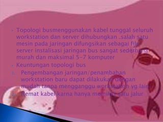 • Topologi busmenggunakan kabel tunggal seluruh
  workstation dan server dihubungkan .salah satu
  mesin pada jaringan difungsikan sebagai file
  server instalisasi jaringan bus sangat sederhana
  murah dan maksimal 5-7 komputer
• Keuntungan topologi bus
1. Pengembangan jaringan/penambahan
    workstation baru dapat dilakukan dengan
    mudah tanpa mengganggu workstation yg lain
2. Hemat kabel karna hanya memiliki satu jalur
 
