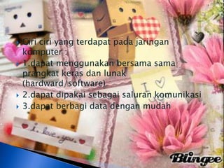    Ciri ciri yang terdapat pada jaringan
    komputer :
   1.dapat menggunakan bersama sama
    prangkat keras dan lunak
    (hardward/software)
   2.dapat dipakai sebagai saluran komunikasi
   3.dapat berbagi data dengan mudah
 