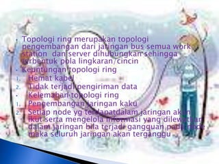 • Topologi ring merupakan topologi
  pengembangan dari jaringan bus semua work
  station dan server dihubungkan sehingga
  terbentuk pola lingkaran/cincin
• Keuntungan topologi ring
1. Hemat kabel
2. Tidak terjadi pengiriman data
•   Kelemahan topologi ring
1. Pengembangan jaringan kaku
2. Setiap node yg terdapatdalam jaringan akan
    ikut serta mengelola informasi yang dilewatkan
    dalam jaringan bila terjadi gangguan pada node
    maka seluruh jaringan akan terganggu
 