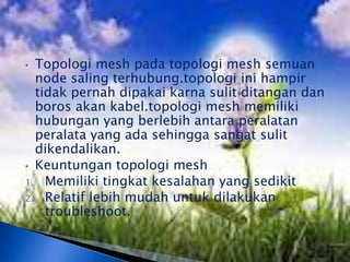 • Topologi mesh pada topologi mesh semuan
  node saling terhubung.topologi ini hampir
  tidak pernah dipakai karna sulit ditangan dan
  boros akan kabel.topologi mesh memiliki
  hubungan yang berlebih antara peralatan
  peralata yang ada sehingga sangat sulit
  dikendalikan.
• Keuntungan topologi mesh
1. Memiliki tingkat kesalahan yang sedikit
2. Relatif lebih mudah untuk dilakukan
    troubleshoot.
 