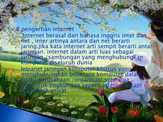  B.pengertian internet
1. .Internet berasal dari bahasa inggris inter dan
    net , inter artinya antara dan net berarti
    jaring.jika kata internet arti sempit berarti antar
    jaringan. internet dalam arti luas sebagai
    jaringan /sambungan yang menghubungkan
    komputer diseluruh dunia
2. Intranet jaringan komputer khusus yang
    menghubungkan beberapa komputer dalam
    suatu perusahaan /organisasi sehingga
    terbentuk lingkungan seperti internet tetapi
    berbentuk privat
 