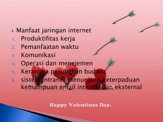  Manfaat jaringan internet
1. Produktifitas kerja
2. Pemanfaatan waktu
3. Komunikasi
4. Operasi dan menejemen
5. Kerangka perubahan budaya
6. sistem intranet menunjang keterpaduan
   kemampuan email internal dan eksternal
 