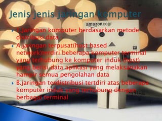    1.Jaringan komputer berdasarkan metode
    distribusi data :
   A.jaringan terpusat(host based
    network)terdiri beberapa komputer terminal
    yang terhubung ke komputer induk (host)
    yang berisi data aplikasi yang melaksanakan
    hampir semua pengolahan data
   B.jaringan terdistribusi tertdiri atas beberapa
    komputer induk yang terhubung dengan
    berbagai terminal
 